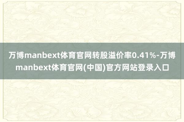 万博manbext体育官网转股溢价率0.41%-万博manbext体育官网(中国)官方网站登录入口