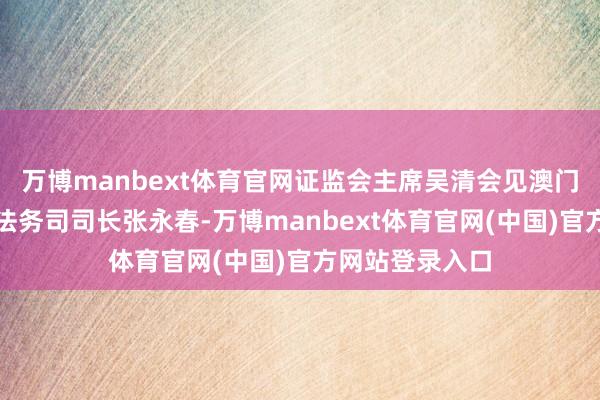 万博manbext体育官网证监会主席吴清会见澳门特区政府行政法务司司长张永春-万博manbext体育官网(中国)官方网站登录入口