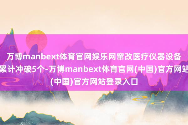 万博manbext体育官网娱乐网窜改医疗仪器设备获批名堂累计冲破5个-万博manbext体育官网(中国)官方网站登录入口