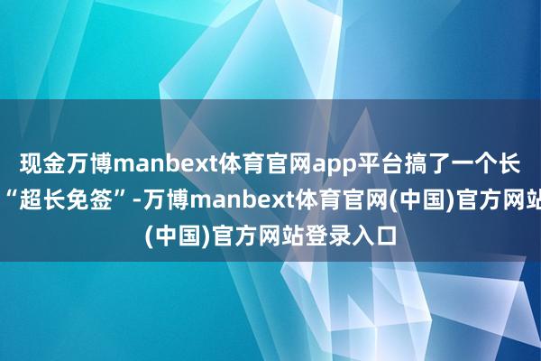 现金万博manbext体育官网app平台搞了一个长达60天的“超长免签”-万博manbext体育官网(中国)官方网站登录入口