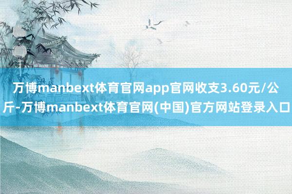 万博manbext体育官网app官网收支3.60元/公斤-万博manbext体育官网(中国)官方网站登录入口