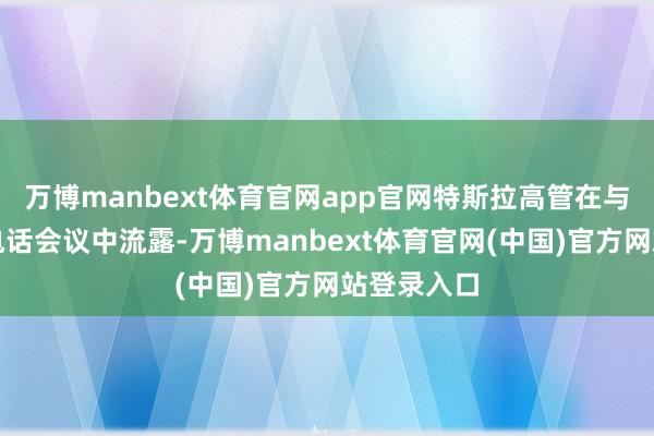 万博manbext体育官网app官网特斯拉高管在与投资者的电话会议中流露-万博manbext体育官网(中国)官方网站登录入口
