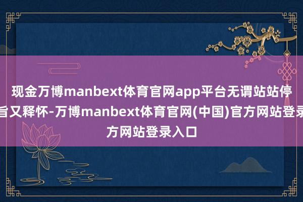 现金万博manbext体育官网app平台无谓站站停既本旨又释怀-万博manbext体育官网(中国)官方网站登录入口