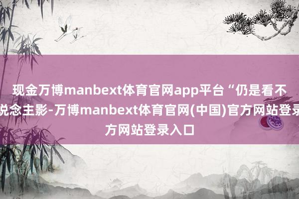 现金万博manbext体育官网app平台“仍是看不见东说念主影-万博manbext体育官网(中国)官方网站登录入口