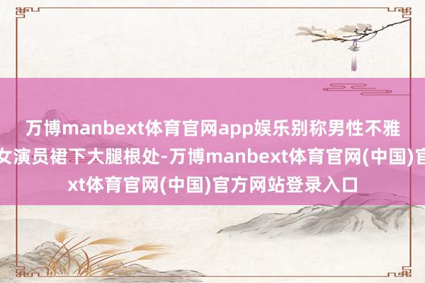万博manbext体育官网app娱乐别称男性不雅众倏得将手伸至女演员裙下大腿根处-万博manbext体育官网(中国)官方网站登录入口