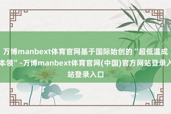 万博manbext体育官网基于国际始创的“超低温成形本领”-万博manbext体育官网(中国)官方网站登录入口
