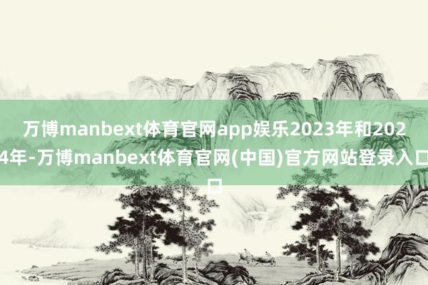 万博manbext体育官网app娱乐2023年和2024年-万博manbext体育官网(中国)官方网站登录入口