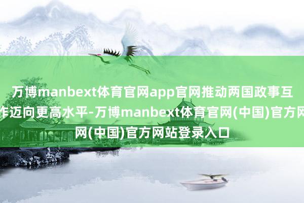 万博manbext体育官网app官网推动两国政事互信和计谋合作迈向更高水平-万博manbext体育官网(中国)官方网站登录入口