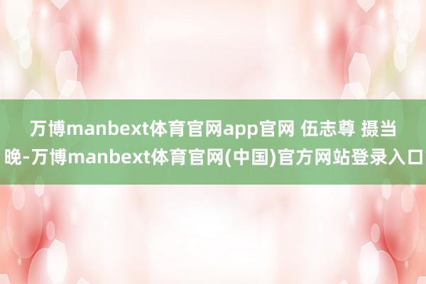 万博manbext体育官网app官网 伍志尊 摄 当晚-万博manbext体育官网(中国)官方网站登录入口