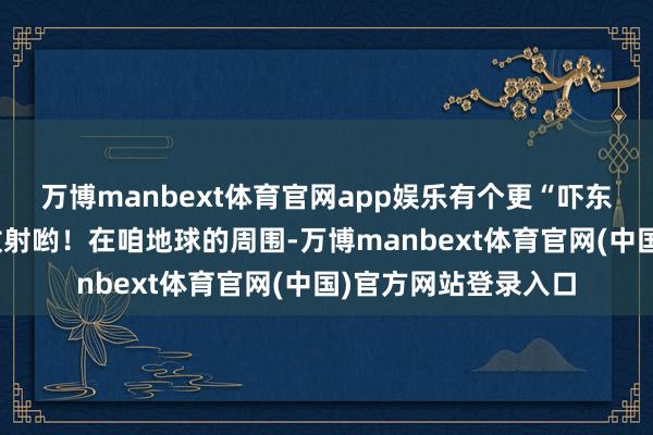万博manbext体育官网app娱乐有个更“吓东说念主的”事儿:放射哟!在咱地球的周围-万博manbext体育官网(中国)官方网站登录入口
