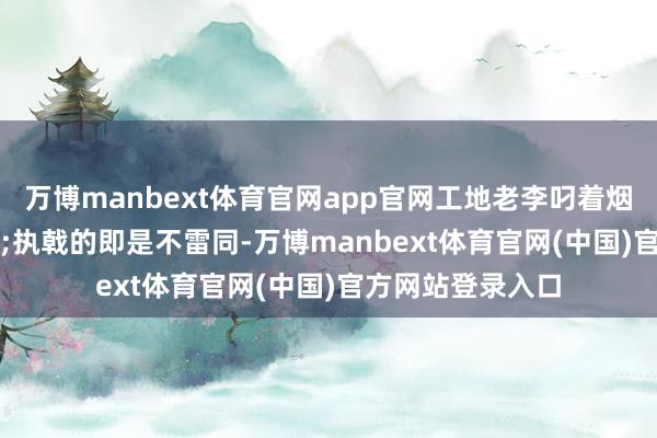 万博manbext体育官网app官网工地老李叼着烟直摇头:"执戟的即是不雷同-万博manbext体育官网(中国)官方网站登录入口