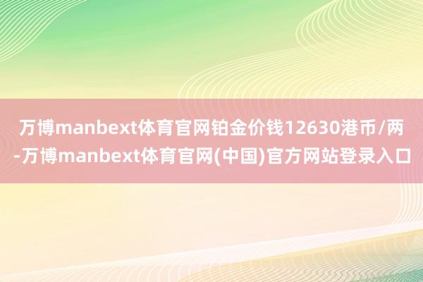万博manbext体育官网铂金价钱12630港币/两-万博manbext体育官网(中国)官方网站登录入口