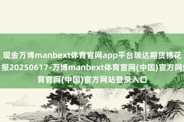 现金万博manbext体育官网app平台瑞达期货棉花(纱)产业日报20250617-万博manbext体育官网(中国)官方网站登录入口
