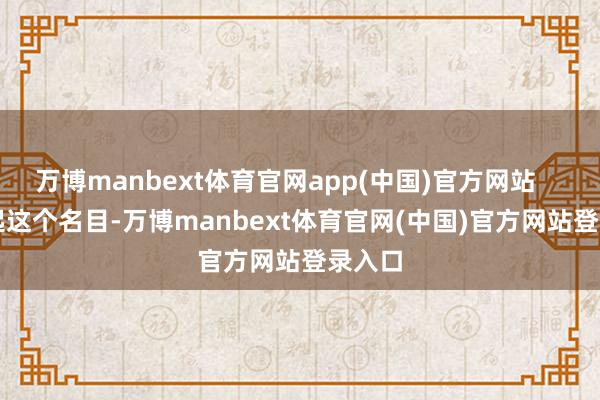 万博manbext体育官网app(中国)官方网站        聊起这个名目-万博manbext体育官网(中国)官方网站登录入口