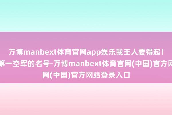 万博manbext体育官网app娱乐我王人要得起！既然有宇宙第一空军的名号-万博manbext体育官网(中国)官方网站登录入口