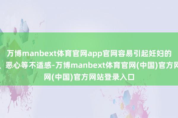 万博manbext体育官网app官网容易引起妊妇的吐逆、头晕、恶心等不适感-万博manbext体育官网(中国)官方网站登录入口
