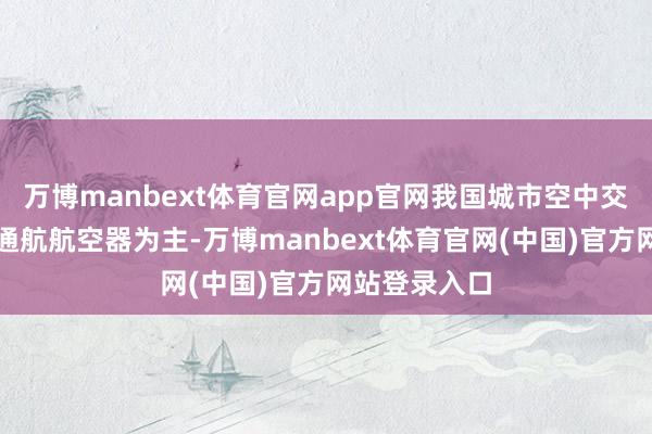 万博manbext体育官网app官网我国城市空中交通仍以传统通航航空器为主-万博manbext体育官网(中国)官方网站登录入口
