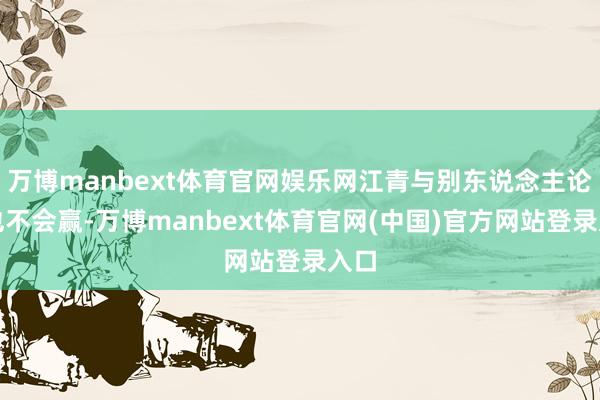 万博manbext体育官网娱乐网江青与别东说念主论争也不会赢-万博manbext体育官网(中国)官方网站登录入口
