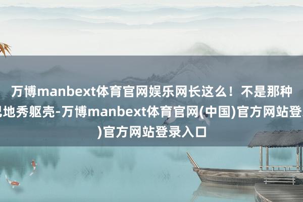 万博manbext体育官网娱乐网长这么！不是那种紧巴巴地秀躯壳-万博manbext体育官网(中国)官方网站登录入口