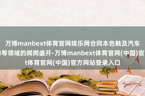 万博manbext体育官网娱乐网合同本色触及汽车、大米及农产物等领域的阛阓盛开-万博manbext体育官网(中国)官方网站登录入口