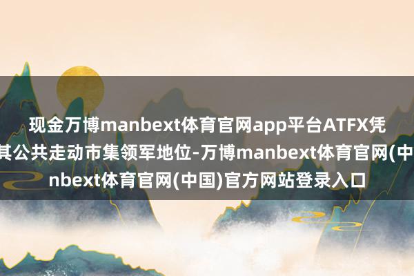 现金万博manbext体育官网app平台ATFX凭借康健进展再次巩固其公共走动市集领军地位-万博manbext体育官网(中国)官方网站登录入口