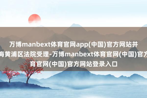 万博manbext体育官网app(中国)官方网站并在近日获取上海黄浦区法院受理-万博manbext体育官网(中国)官方网站登录入口