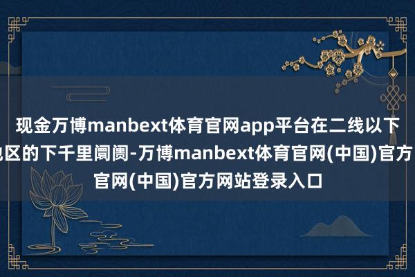 现金万博manbext体育官网app平台在二线以下城市及农村地区的下千里阛阓-万博manbext体育官网(中国)官方网站登录入口