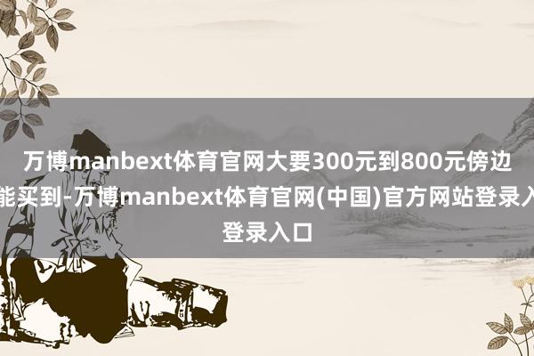 万博manbext体育官网大要300元到800元傍边就能买到-万博manbext体育官网(中国)官方网站登录入口