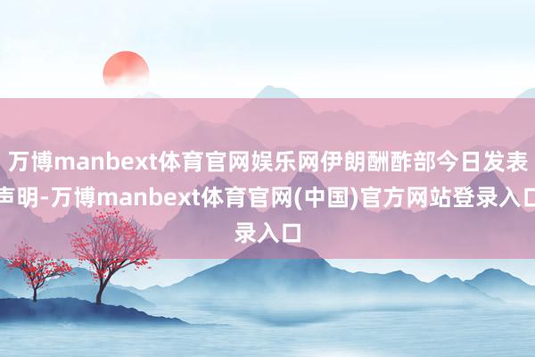 万博manbext体育官网娱乐网伊朗酬酢部今日发表声明-万博manbext体育官网(中国)官方网站登录入口