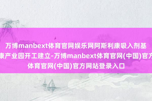 万博manbext体育官网娱乐网阿斯利康吸入剂基地、海尔大健康产业园开工建立-万博manbext体育官网(中国)官方网站登录入口