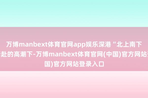 万博manbext体育官网app娱乐深港“北上南下”双向奔赴的高潮下-万博manbext体育官网(中国)官方网站登录入口
