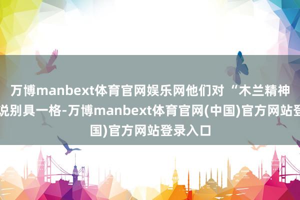 万博manbext体育官网娱乐网他们对 “木兰精神” 的解说别具一格-万博manbext体育官网(中国)官方网站登录入口