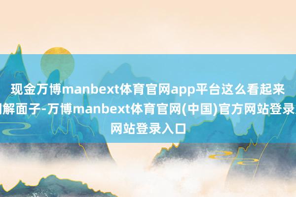 现金万博manbext体育官网app平台这么看起来才调解面子-万博manbext体育官网(中国)官方网站登录入口