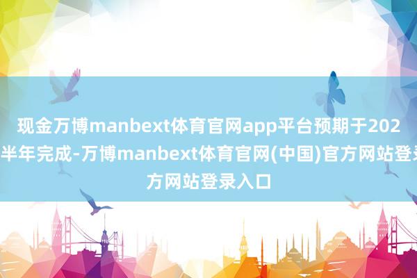 现金万博manbext体育官网app平台预期于2027年上半年完成-万博manbext体育官网(中国)官方网站登录入口