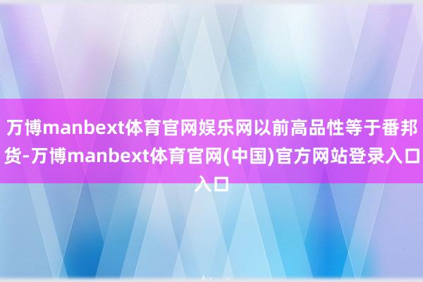 万博manbext体育官网娱乐网以前高品性等于番邦货-万博manbext体育官网(中国)官方网站登录入口