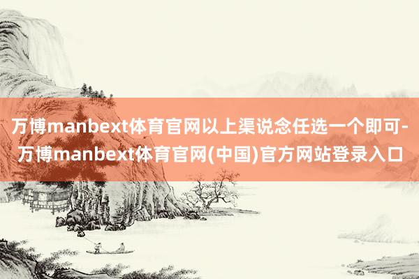 万博manbext体育官网以上渠说念任选一个即可-万博manbext体育官网(中国)官方网站登录入口