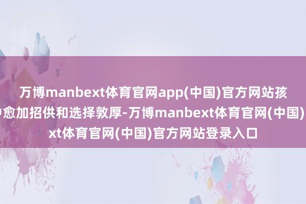 万博manbext体育官网app(中国)官方网站孩子也在这个历程中愈加招供和选择敦厚-万博manbext体育官网(中国)官方网站登录入口