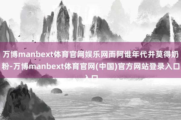 万博manbext体育官网娱乐网而阿谁年代并莫得奶粉-万博manbext体育官网(中国)官方网站登录入口