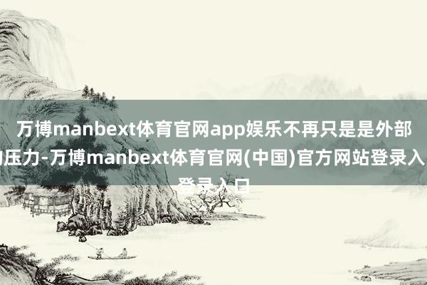 万博manbext体育官网app娱乐不再只是是外部的压力-万博manbext体育官网(中国)官方网站登录入口