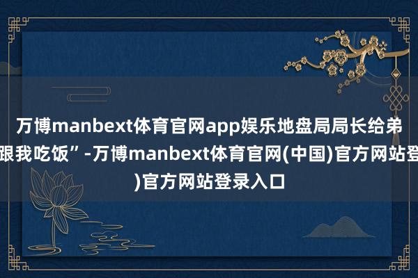万博manbext体育官网app娱乐地盘局局长给弟弟悦目跟我吃饭”-万博manbext体育官网(中国)官方网站登录入口
