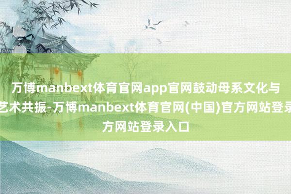 万博manbext体育官网app官网鼓动母系文化与现代艺术共振-万博manbext体育官网(中国)官方网站登录入口