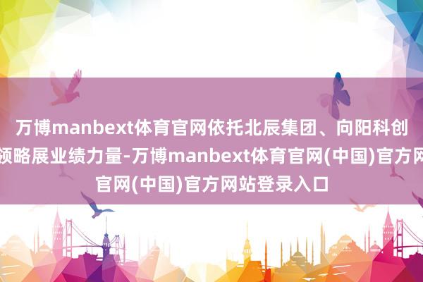 万博manbext体育官网依托北辰集团、向阳科创等专科科技领略展业绩力量-万博manbext体育官网(中国)官方网站登录入口