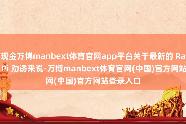 现金万博manbext体育官网app平台关于最新的 Raspberry Pi 劝诱来说-万博manbext体育官网(中国)官方网站登录入口