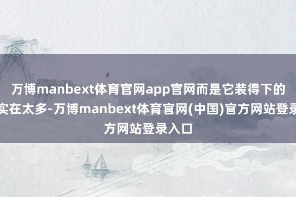 万博manbext体育官网app官网而是它装得下的东西实在太多-万博manbext体育官网(中国)官方网站登录入口