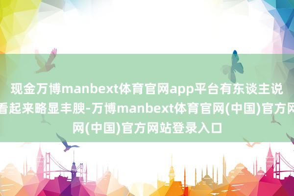 现金万博manbext体育官网app平台有东谈主说她在镜头前看起来略显丰腴-万博manbext体育官网(中国)官方网站登录入口