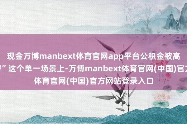 现金万博manbext体育官网app平台公积金被高度绑定在“买房”这个单一场景上-万博manbext体育官网(中国)官方网站登录入口