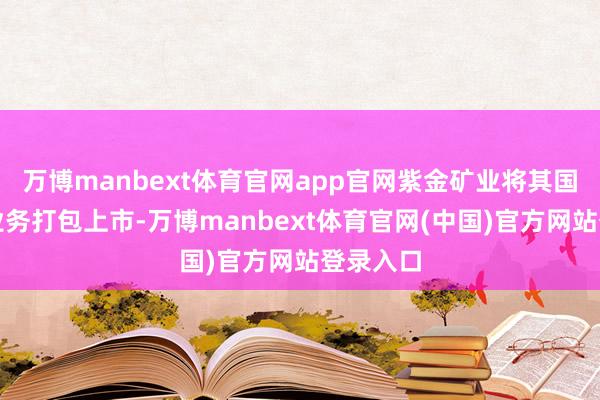 万博manbext体育官网app官网紫金矿业将其国际黄金业务打包上市-万博manbext体育官网(中国)官方网站登录入口