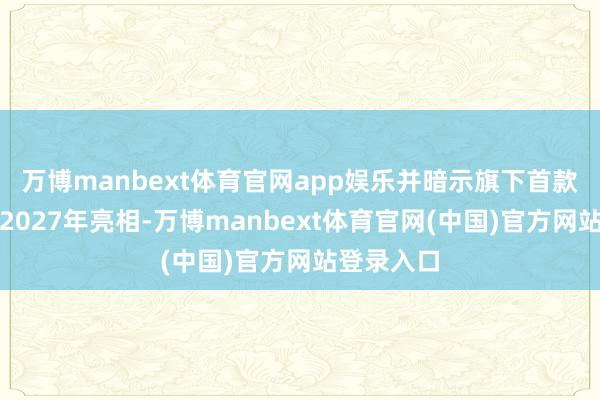 万博manbext体育官网app娱乐并暗示旗下首款车型将于2027年亮相-万博manbext体育官网(中国)官方网站登录入口