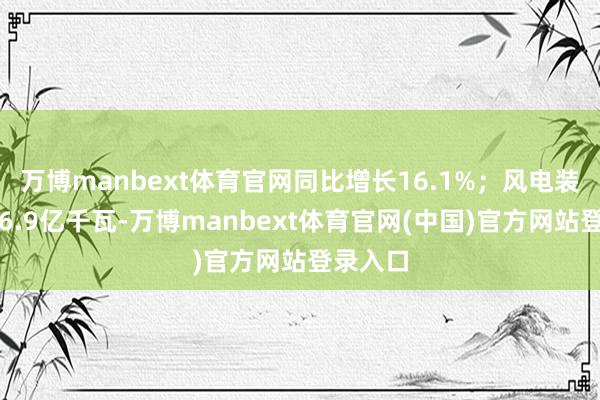 万博manbext体育官网同比增长16.1%；风电装机容量6.9亿千瓦-万博manbext体育官网(中国)官方网站登录入口
