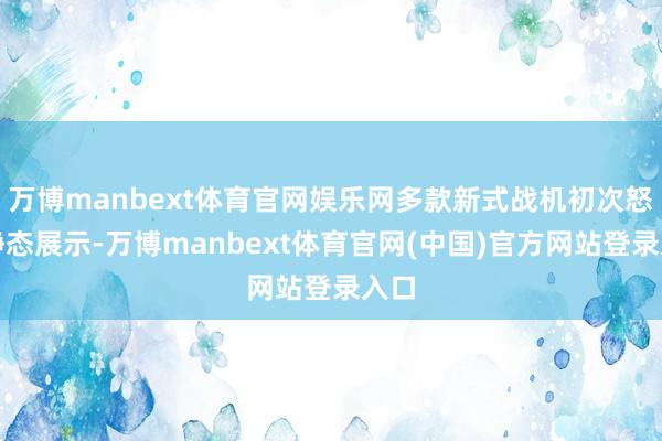 万博manbext体育官网娱乐网多款新式战机初次怒放静态展示-万博manbext体育官网(中国)官方网站登录入口
